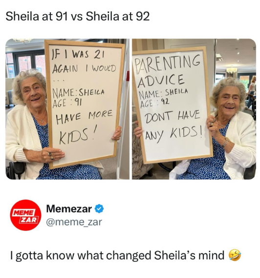 Sheila at 91 vs Sheila at 92 IF I WAS 21 AGAIN I WOULD NAME: SHEILA AGE 91 HAVE MORE KIDS! PARENTING ADVICE NAME: SHEILA AGE 92 DONT HAVE ANY KIDS! MEME Memezar ⭑ ZAR @meme_zar I gotta know what changed Sheila's mind