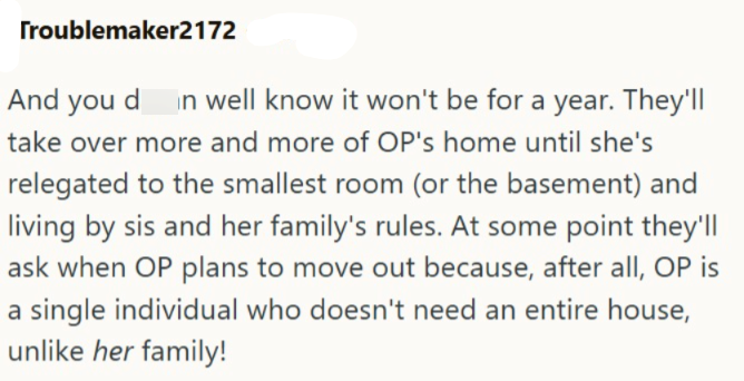 Troublemaker2172 And you d in well know it won't be for a year. They'll take over more and more of OP's home until she's relegated to the smallest room (or the basement) and living by sis and her family's rules. At some point they'll ask when OP plans to move out because, after all, OP is a single individual who doesn't need an entire house, unlike her family!