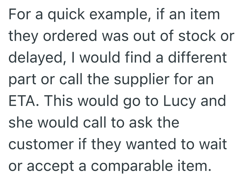 For a quick example, if an item they ordered was out of stock or delayed, I would find a different part or call the supplier for an ETA. This would go to Lucy and she would call to ask the customer if they wanted to wait or accept a comparable item.