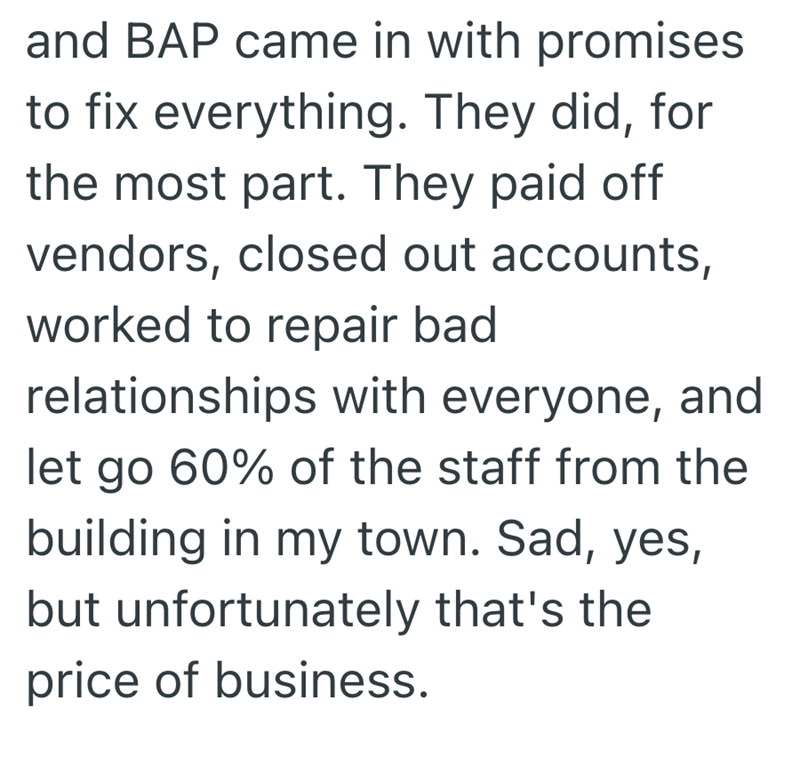and BAP came in with promises to fix everything. They did, for the most part. They paid off vendors, closed out accounts, worked to repair bad relationships with everyone, and let go 60% of the staff from the building in my town. Sad, yes, but unfortunately that's the price of business.
