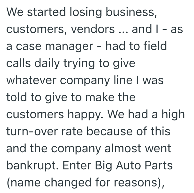 We started losing business, customers, vendors ... and I - as a case manager - had to field calls daily trying to give whatever company line I was told to give to make the customers happy. We had a high turn-over rate because of this and the company almost went bankrupt. Enter Big Auto Parts (name changed for reasons),