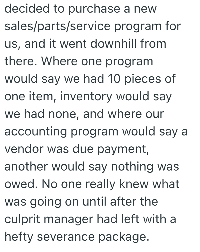 decided to purchase a new sales/parts/service program for us, and it went downhill from there. Where one program would say we had 10 pieces of one item, inventory would say we had none, and where our accounting program would say a vendor was due payment, another would say nothing was owed. No one really knew what was going on until after the culprit manager had left with a hefty severance package.