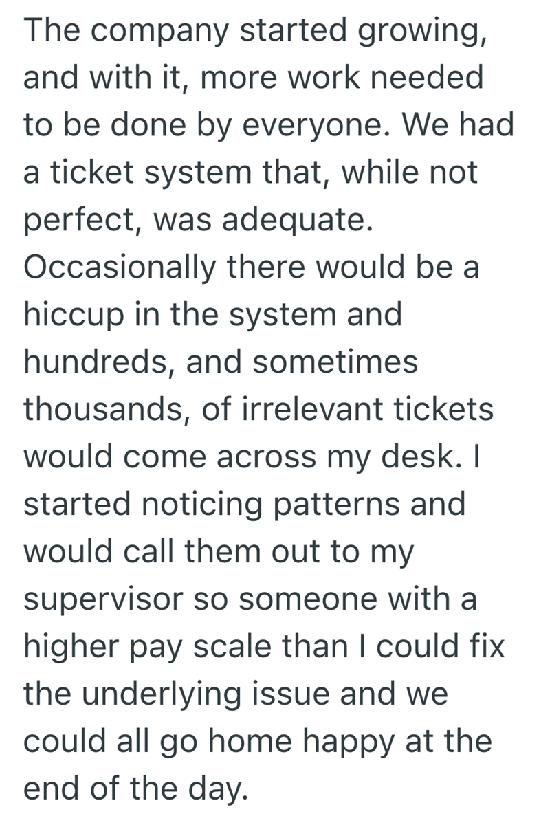 The company started growing, and with it, more work needed to be done by everyone. We had a ticket system that, while not perfect, was adequate. Occasionally there would be a hiccup in the system and hundreds, and sometimes. thousands, of irrelevant tickets would come across my desk. I started noticing patterns and would call them out to my supervisor so someone with a higher pay scale than I could fix the underlying issue and we could all go home happy at the end of the day.