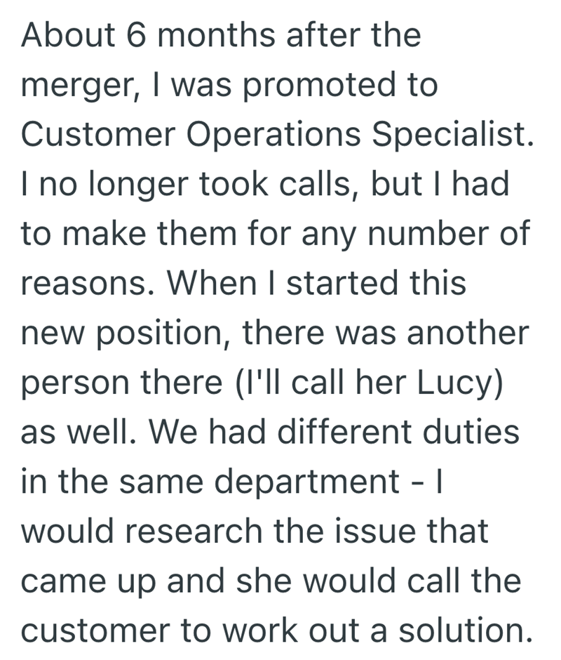 About 6 months after the merger, I was promoted to Customer Operations Specialist. I no longer took calls, but I had to make them for any number of reasons. When I started this new position, there was another person there (I'll call her Lucy) as well. We had different duties in the same department - I would research the issue that came up and she would call the customer to work out a solution.