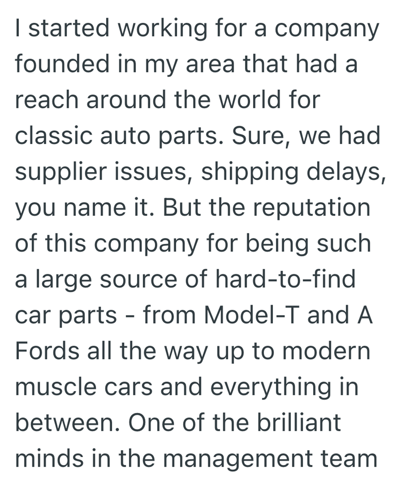 I started working for a company founded in my area that had a reach around the world for classic auto parts. Sure, we had supplier issues, shipping delays, you name it. But the reputation of this company for being such a large source of hard-to-find car parts - from Model-T and A Fords all the way up to modern muscle cars and everything in between. One of the brilliant minds in the management team