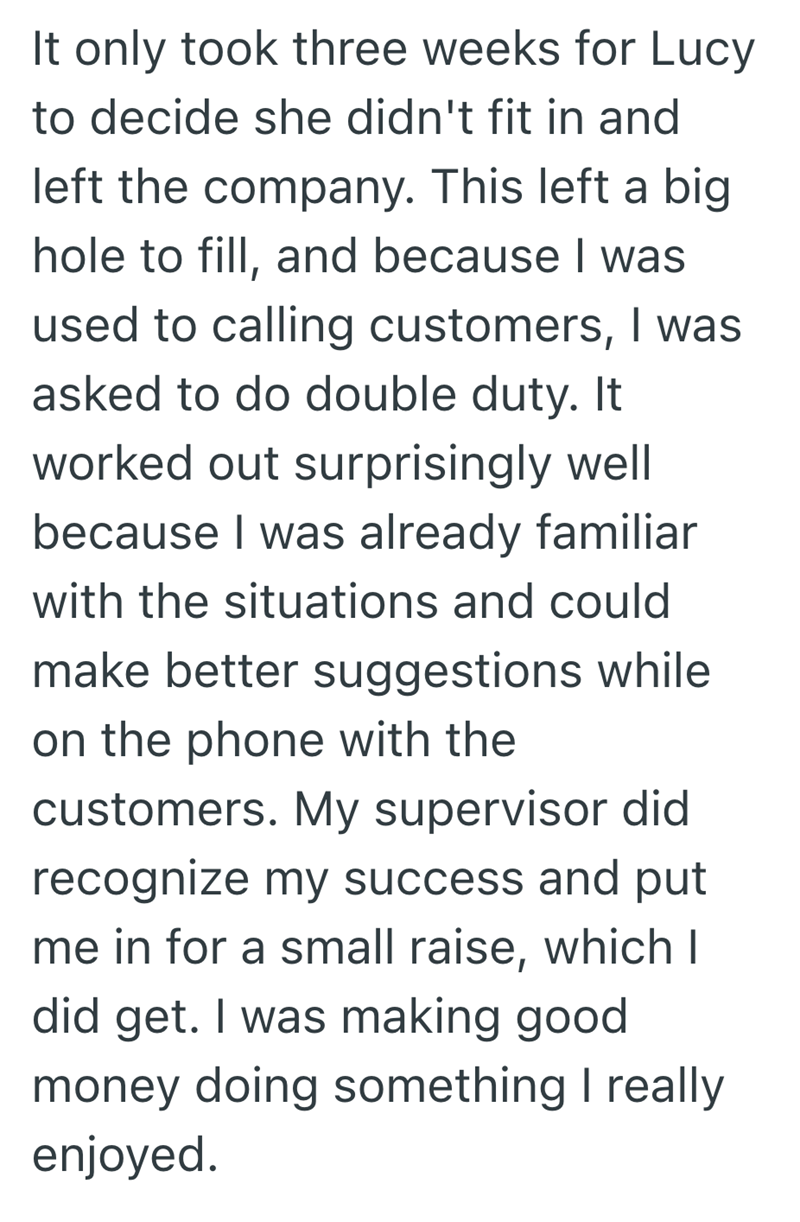 It only took three weeks for Lucy to decide she didn't fit in and left the company. This left a big hole to fill, and because I was used to calling customers, I was asked to do double duty. It worked out surprisingly well because I was already familiar with the situations and could make better suggestions while on the phone with the customers. My supervisor did recognize my success and put me in for a small raise, which I did get. I was making good money doing something I really enjoyed.