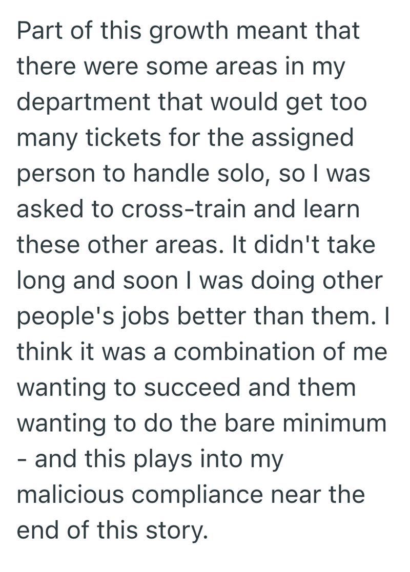 Part of this growth meant that there were some areas in my department that would get too many tickets for the assigned person to handle solo, so I was asked to cross-train and learn these other areas. It didn't take long and soon I was doing other people's jobs better than them. I think it was a combination of me wanting to succeed and them wanting to do the bare minimum - and this plays into my malicious compliance near the end of this story.