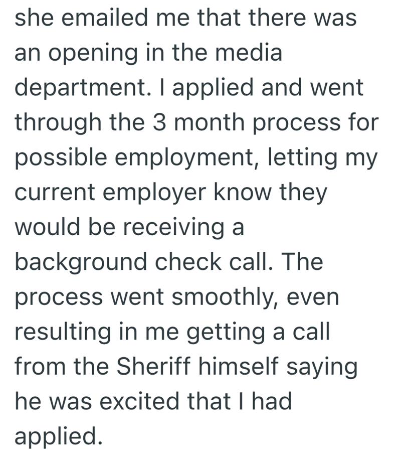 she emailed me that there was an opening in the media department. I applied and went through the 3 month process for possible employment, letting my current employer know they would be receiving a background check call. The process went smoothly, even resulting in me getting a call from the Sheriff himself saying he was excited that I had applied.