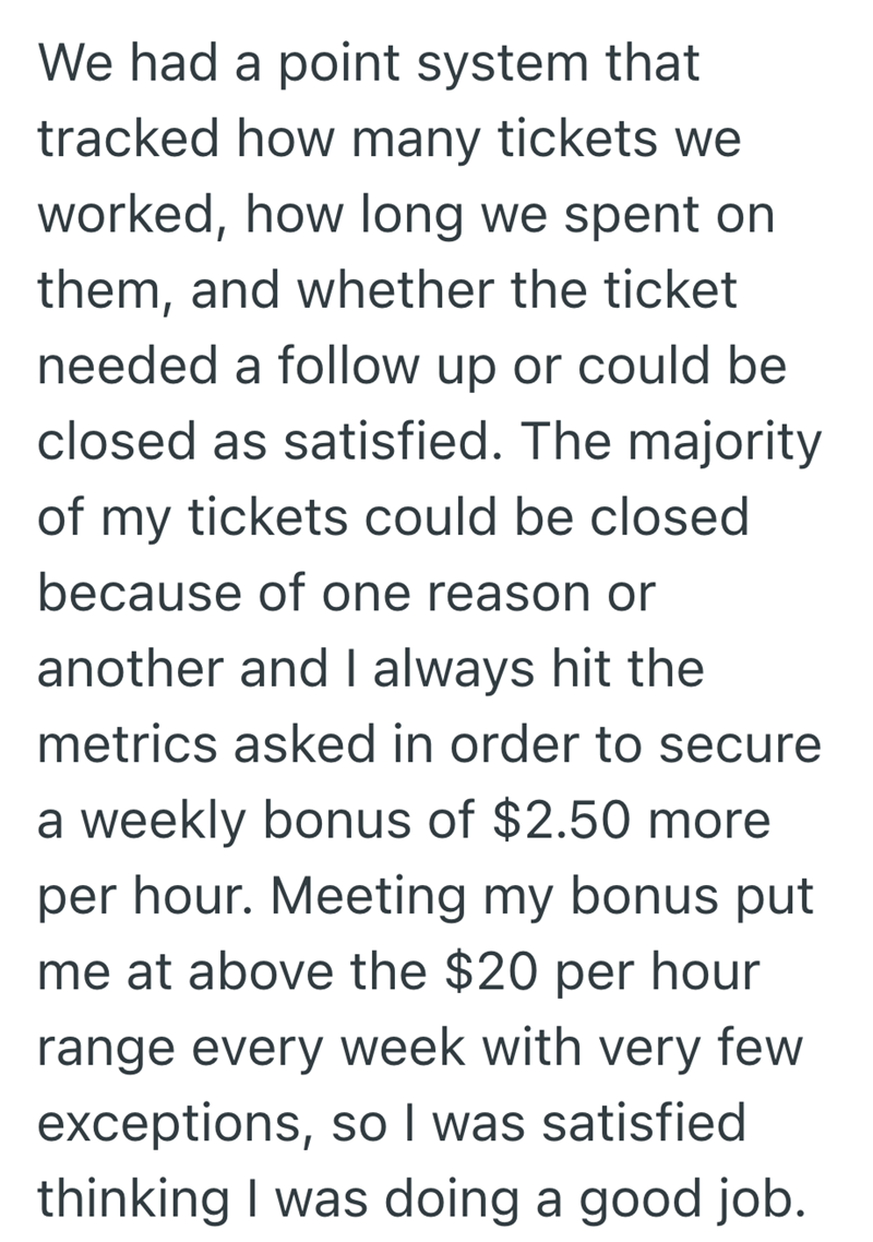 We had a point system that tracked how many tickets we worked, how long we spent on them, and whether the ticket needed a follow up or could be closed as satisfied. The majority of my tickets could be closed because of one reason or another and I always hit the metrics asked in order to secure a weekly bonus of $2.50 more per hour. Meeting my bonus put me at above the $20 per hour range every week with very few exceptions, so I was satisfied thinking I was doing a good job.