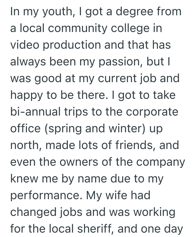In my youth, I got a degree from a local community college in video production and that has always been my passion, but I was good at my current job and happy to be there. I got to take bi-annual trips to the corporate office (spring and winter) up. north, made lots of friends, and even the owners of the company knew me by name due to my performance. My wife had changed jobs and was working for the local sheriff, and one day