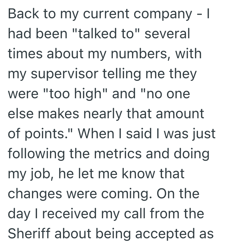 Back to my current company - I had been "talked to" several times about my numbers, with my supervisor telling me they were "too high" and "no one else makes nearly that amount of points." When I said I was just following the metrics and doing my job, he let me know that changes were coming. On the day I received my call from the Sheriff about being accepted as