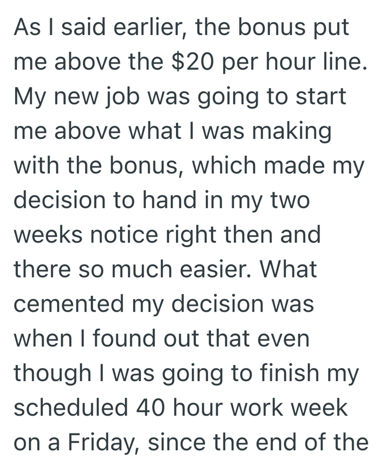 As I said earlier, the bonus put me above the $20 per hour line. My new job was going to start me above what I was making with the bonus, which made my decision to hand in my two weeks notice right then and there so much easier. What cemented my decision was when I found out that even though I was going to finish my scheduled 40 hour work week on a Friday, since the end of the
