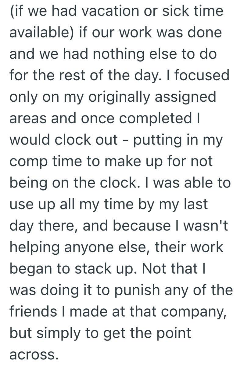 (if we had vacation or sick time available) if our work was done and we had nothing else to do for the rest of the day. I focused only on my originally assigned areas and once completed I would clock out - putting in my comp time to make up for not being on the clock. I was able to use up all my time by my last day there, and because I wasn't helping anyone else, their work began to stack up. Not that I was doing it to punish any of the friends I made at that company, but simply to get the point
