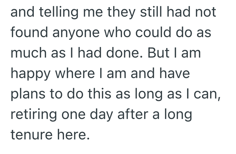 and telling me they still had not found anyone who could do as much as I had done. But I am happy where I am and have plans to do this as long as I can, retiring one day after a long tenure here.