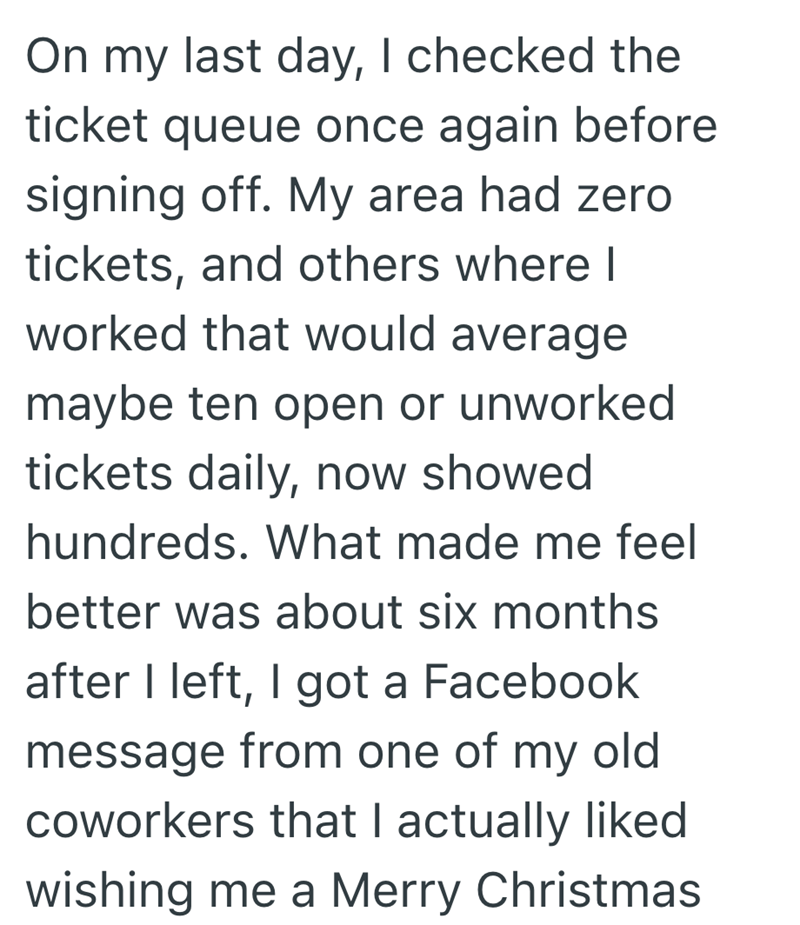 On my last day, I checked the ticket queue once again before signing off. My area had zero tickets, and others where I worked that would average maybe ten open or unworked tickets daily, now showed hundreds. What made me feel better was about six months after I left, I got a Facebook message from one of my old coworkers that I actually liked wishing me a Merry Christmas