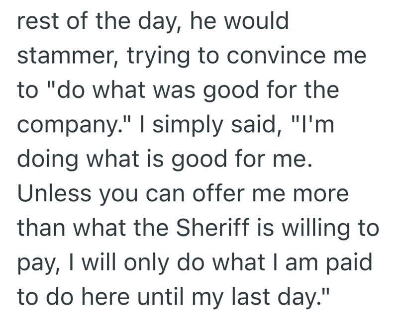 rest of the day, he would stammer, trying to convince me to "do what was good for the company." I simply said, "I'm doing what is good for me. Unless you can offer me more than what the Sheriff is willing to pay, I will only do what I am paid to do here until my last day."