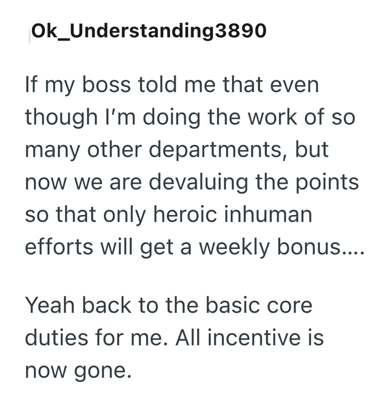 Ok_Understanding3890 If my boss told me that even though I'm doing the work of so many other departments, but now we are devaluing the points so that only heroic inhuman efforts will get a weekly bonus.... Yeah back to the basic core duties for me. All incentive is now gone.