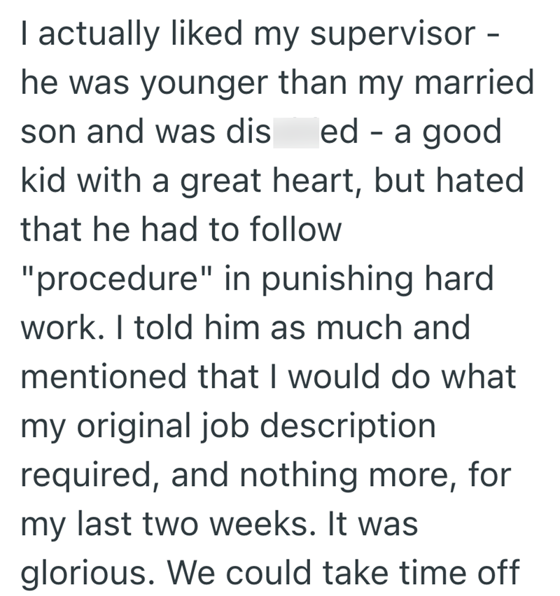 I actually liked my supervisor - he was younger than my married son and was dis ed a good - kid with a great heart, but hated that he had to follow "procedure" in punishing hard work. I told him as much and mentioned that I would do what my original job description required, and nothing more, for my last two weeks. It was glorious. We could take time off