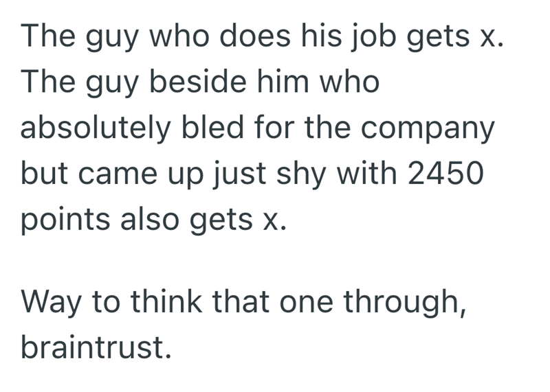 The guy who does his job gets x. The guy beside him who absolutely bled for the company but came up just shy with 2450 points also gets x. Way to think that one through, braintrust.