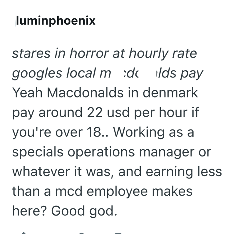 luminphoenix stares in horror at hourly rate googles local m :dc lds pay Yeah Macdonalds in denmark pay around 22 usd per hour if you're over 18.. Working as a specials operations manager or whatever it was, and earning less than a mcd employee makes here? Good god.
