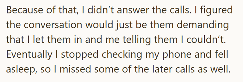 Because of that, I didn't answer the calls. I figured the conversation would just be them demanding that I let them in and me telling them I couldn't. Eventually I stopped checking my phone and fell asleep, so I missed some of the later calls as well.