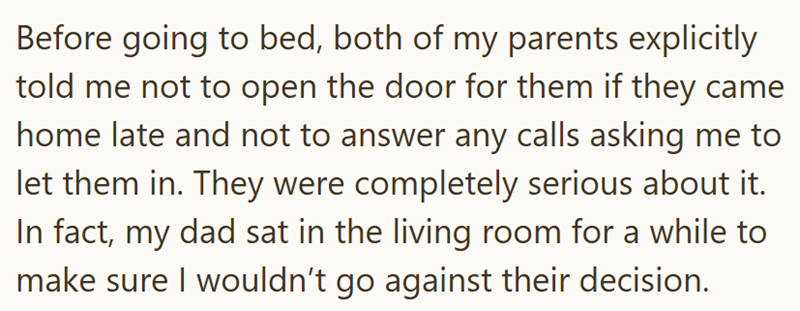 Before going to bed, both of my parents explicitly told me not to open the door for them if they came home late and not to answer any calls asking me to let them in. They were completely serious about it. In fact, my dad sat in the living room for a while to make sure I wouldn't go against their decision.