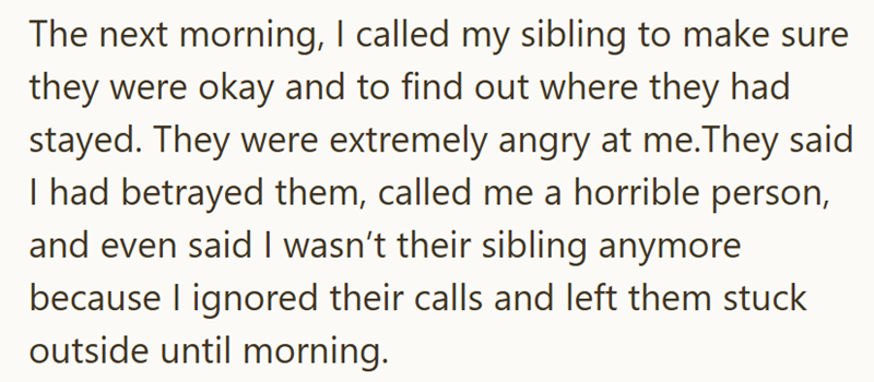 The next morning, I called my sibling to make sure they were okay and to find out where they had stayed. They were extremely angry at me.They said I had betrayed them, called me a horrible person, and even said I wasn't their sibling anymore because I ignored their calls and left them stuck outside until morning.