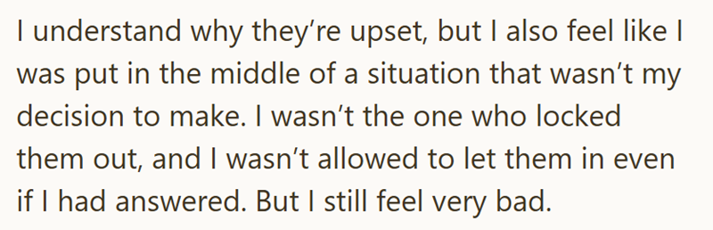 I understand why they're upset, but I also feel like I was put in the middle of a situation that wasn't my decision to make. I wasn't the one who locked them out, and I wasn't allowed to let them in even if I had answered. But I still feel very bad.