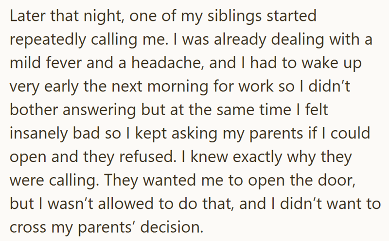 Later that night, one of my siblings started repeatedly calling me. I was already dealing with a mild fever and a headache, and I had to wake up very early the next morning for work so I didn't bother answering but at the same time I felt insanely bad so I kept asking my parents if I could open and they refused. I knew exactly why they were calling. They wanted me to open the door, but I wasn't allowed to do that, and I didn't want to cross my parents' decision.