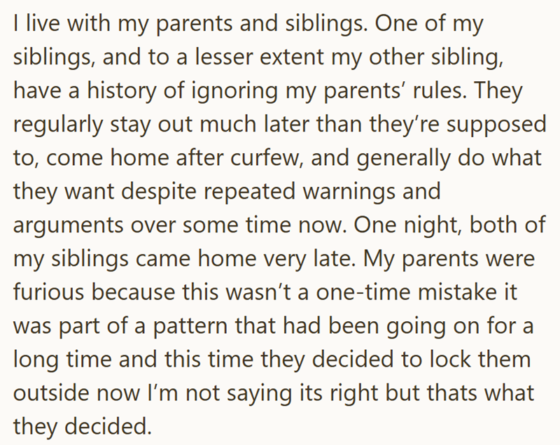 I live with my parents and siblings. One of my siblings, and to a lesser extent my other sibling, have a history of ignoring my parents' rules. They regularly stay out much later than they're supposed to, come home after curfew, and generally do what they want despite repeated warnings and arguments over some time now. One night, both of my siblings came home very late. My parents were furious because this wasn't a one-time mistake it was part of a pattern that had been going on for a long time
