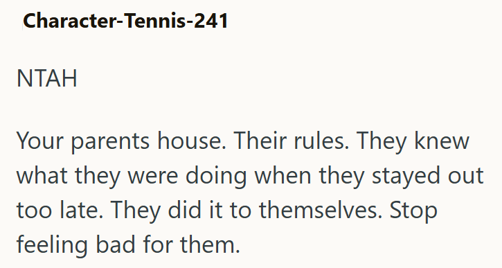Character-Tennis-241 NTAH Your parents house. Their rules. They knew what they were doing when they stayed out too late. They did it to themselves. Stop feeling bad for them.