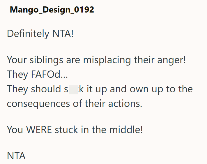 Mango_Design_0192 Definitely NTA! Your siblings are misplacing their anger! They FAFOD... They should s k it up and own up to the consequences of their actions. You WERE stuck in the middle! NTA
