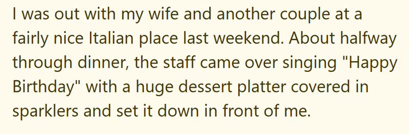 I was out with my wife and another couple at a fairly nice Italian place last weekend. About halfway through dinner, the staff came over singing "Happy Birthday" with a huge dessert platter covered in sparklers and set it down in front of me.