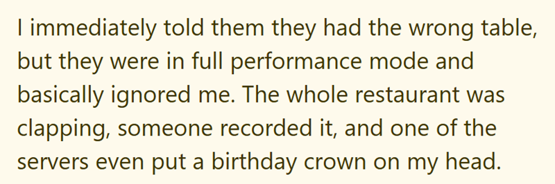 I immediately told them they had the wrong table, but they were in full performance mode and basically ignored me. The whole restaurant was clapping, someone recorded it, and one of the servers even put a birthday crown on my head.