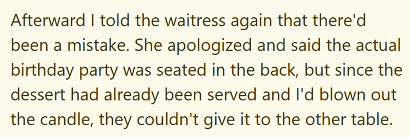 Afterward I told the waitress again that there'd been a mistake. She apologized and said the actual birthday party was seated in the back, but since the dessert had already been served and I'd blown out the candle, they couldn't give it to the other table.
