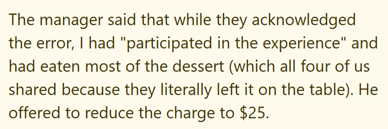 The manager said that while they acknowledged the error, I had "participated in the experience" and had eaten most of the dessert (which all four of us shared because they literally left it on the table). He offered to reduce the charge to $25.