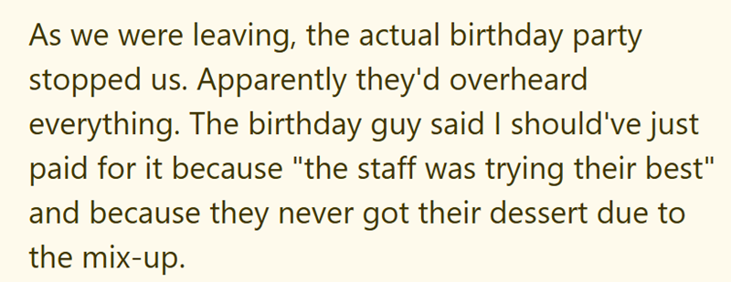 As we were leaving, the actual birthday party stopped us. Apparently they'd overheard everything. The birthday guy said I should've just paid for it because "the staff was trying their best" and because they never got their dessert due to the mix-up.