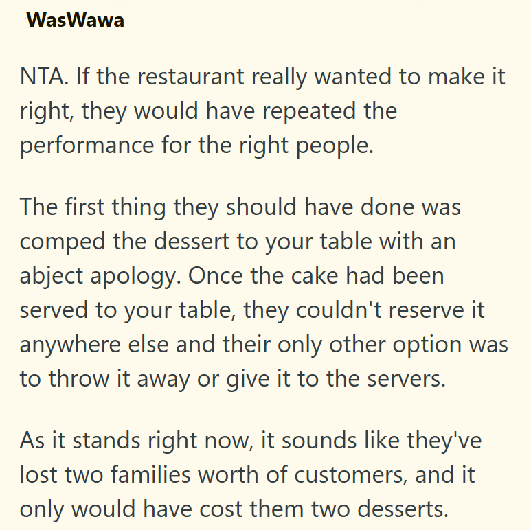 WasWawa NTA. If the restaurant really wanted to make it right, they would have repeated the performance for the right people. The first thing they should have done was comped the dessert to your table with an abject apology. Once the cake had been served to your table, they couldn't reserve it anywhere else and their only other option was to throw it away or give it to the servers. As it stands right now, it sounds like they've lost two families worth of customers, and it only would have cost th