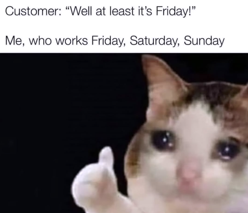 Customer: "Well at least it's Friday!" Me, who works Friday, Saturday, Sunday