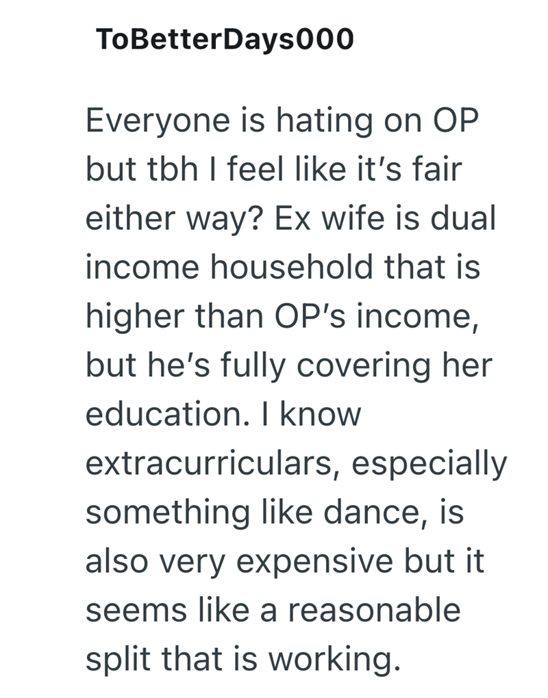 ToBetterDays000 Everyone is hating on OP but tbh I feel like it's fair either way? Ex wife is dual income household that is higher than OP's income, but he's fully covering her education. I know extracurriculars, especially something like dance, is also very expensive but it seems like a reasonable split that is working.