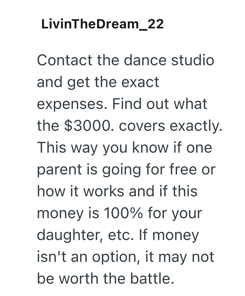 LivinTheDream_22 Contact the dance studio and get the exact expenses. Find out what the $3000. covers exactly. This way you know if one parent is going for free or how it works and if this money is 100% for your daughter, etc. If money isn't an option, it may not be worth the battle.