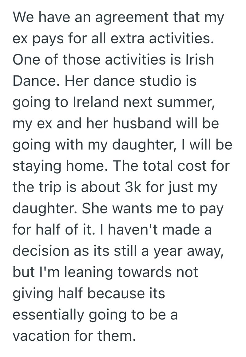 We have an agreement that my ex pays for all extra activities. One of those activities is Irish Dance. Her dance studio is going to Ireland next summer, my ex and her husband will be going with my daughter, I will be staying home. The total cost for the trip is about 3k for just my daughter. She wants me to pay for half of it. I haven't made a decision as its still a year away, but I'm leaning towards not giving half because its essentially going to be a vacation for them.