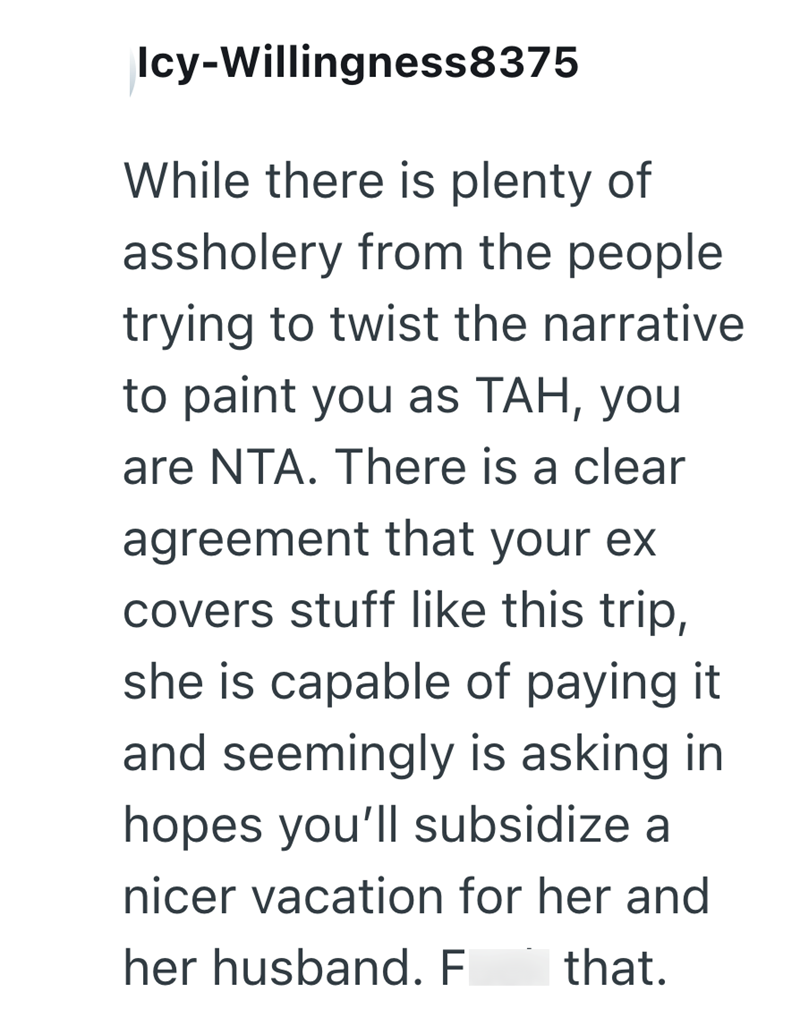 Icy-Willingness8375 While there is plenty of assholery from the people trying to twist the narrative. to paint you as TAH, you are NTA. There is a clear agreement that your ex covers stuff like this trip, she is capable of paying it and seemingly is asking in hopes you'll subsidize a nicer vacation for her and her husband. F that.
