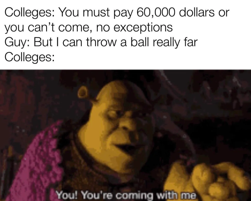 Colleges: You must pay 60,000 dollars or you can't come, no exceptions Guy: But I can throw a ball really far Colleges: You! You're coming with me