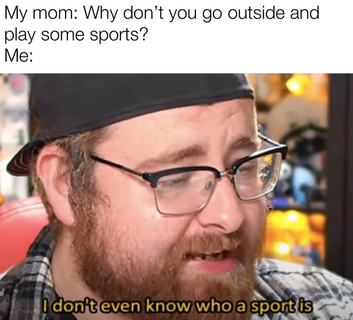 My mom: Why don't you go outside and play some sports? Me: I don't even know who a sport is