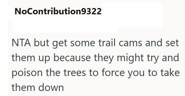 NoContribution9322 NTA but get some trail cams and set them up because they might try and poison the trees to force you to take them down