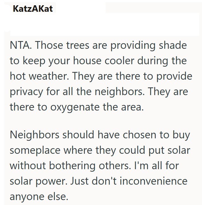 KatzAKat NTA. Those trees are providing shade to keep your house cooler during the hot weather. They are there to provide privacy for all the neighbors. They are there to oxygenate the area. Neighbors should have chosen to buy someplace where they could put solar without bothering others. I'm all for solar power. Just don't inconvenience anyone else.
