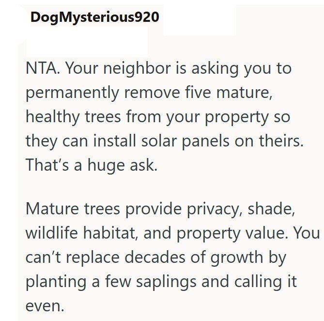 Dog Mysterious920 NTA. Your neighbor is asking you to permanently remove five mature, healthy trees from your property so they can install solar panels on theirs. That's a huge ask. Mature trees provide privacy, shade, wildlife habitat, and property value. You can't replace decades of growth by planting a few saplings and calling it even.