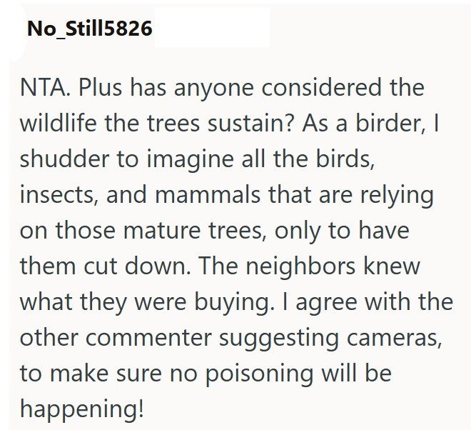 No_Still5826 NTA. Plus has anyone considered the wildlife the trees sustain? As a birder, I shudder to imagine all the birds, insects, and mammals that are relying on those mature trees, only to have them cut down. The neighbors knew what they were buying. I agree with the other commenter suggesting cameras, to make sure no poisoning will be happening!