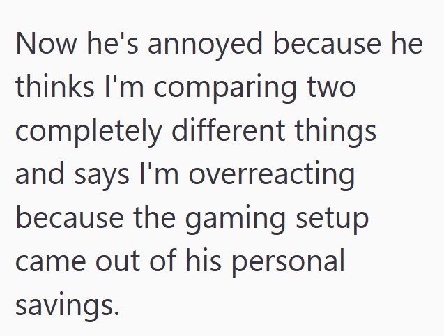 Now he's annoyed because he thinks I'm comparing two completely different things and says I'm overreacting because the gaming setup came out of his personal savings.